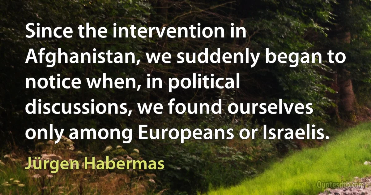 Since the intervention in Afghanistan, we suddenly began to notice when, in political discussions, we found ourselves only among Europeans or Israelis. (Jürgen Habermas)