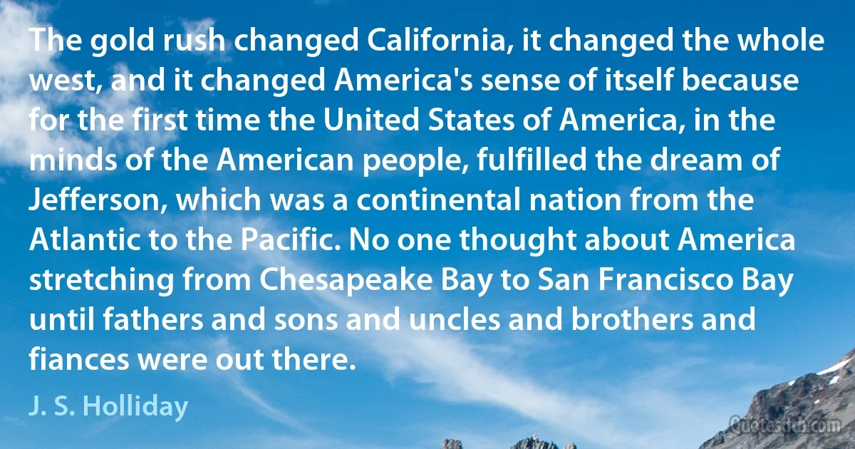 The gold rush changed California, it changed the whole west, and it changed America's sense of itself because for the first time the United States of America, in the minds of the American people, fulfilled the dream of Jefferson, which was a continental nation from the Atlantic to the Pacific. No one thought about America stretching from Chesapeake Bay to San Francisco Bay until fathers and sons and uncles and brothers and fiances were out there. (J. S. Holliday)