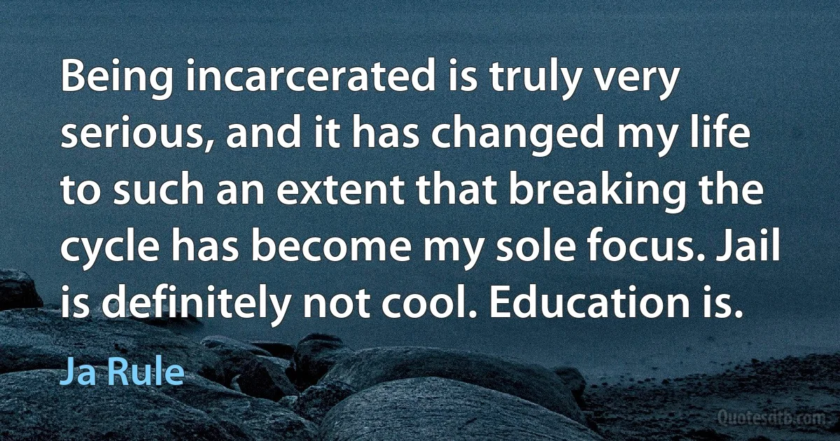 Being incarcerated is truly very serious, and it has changed my life to such an extent that breaking the cycle has become my sole focus. Jail is definitely not cool. Education is. (Ja Rule)