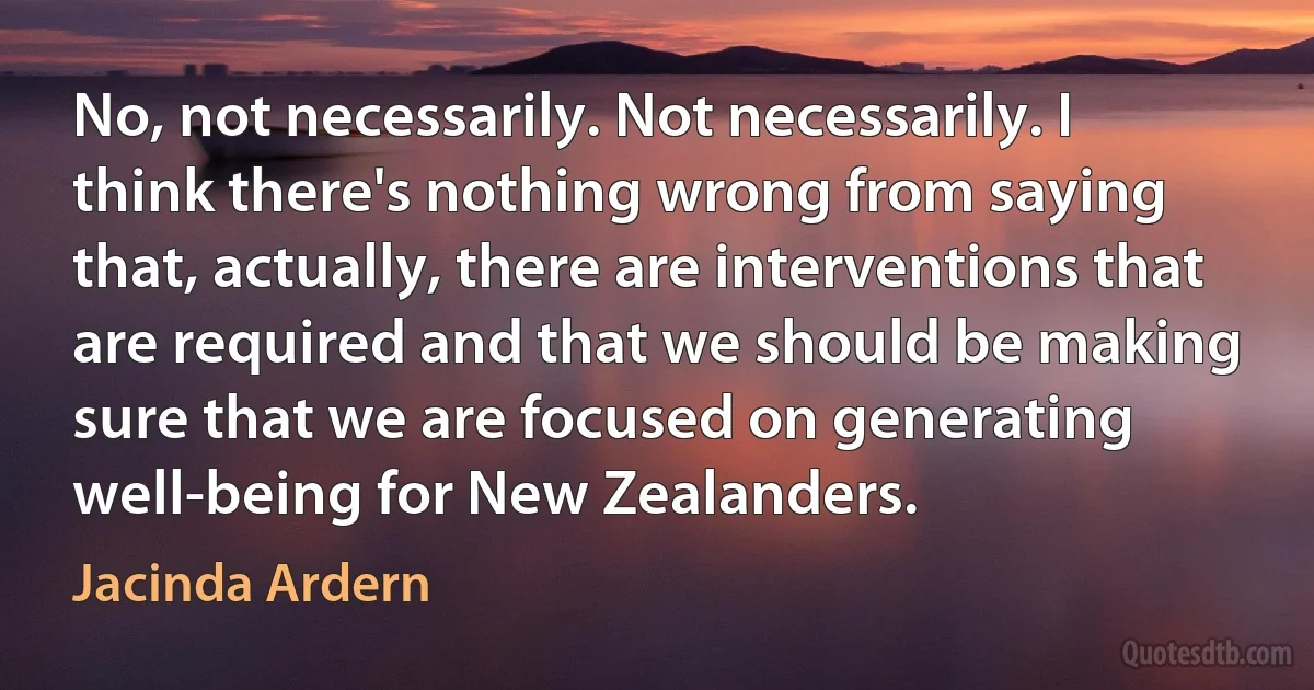 No, not necessarily. Not necessarily. I think there's nothing wrong from saying that, actually, there are interventions that are required and that we should be making sure that we are focused on generating well-being for New Zealanders. (Jacinda Ardern)