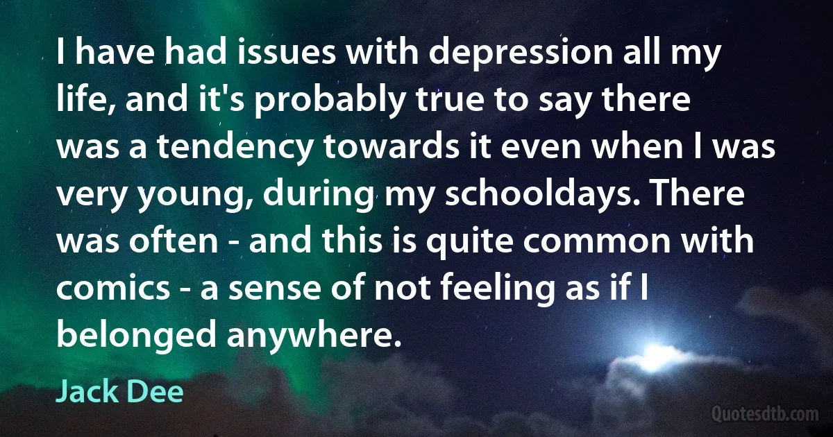 I have had issues with depression all my life, and it's probably true to say there was a tendency towards it even when I was very young, during my schooldays. There was often - and this is quite common with comics - a sense of not feeling as if I belonged anywhere. (Jack Dee)