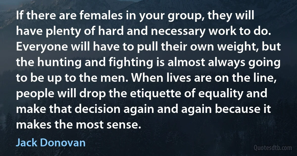 If there are females in your group, they will have plenty of hard and necessary work to do. Everyone will have to pull their own weight, but the hunting and fighting is almost always going to be up to the men. When lives are on the line, people will drop the etiquette of equality and make that decision again and again because it makes the most sense. (Jack Donovan)