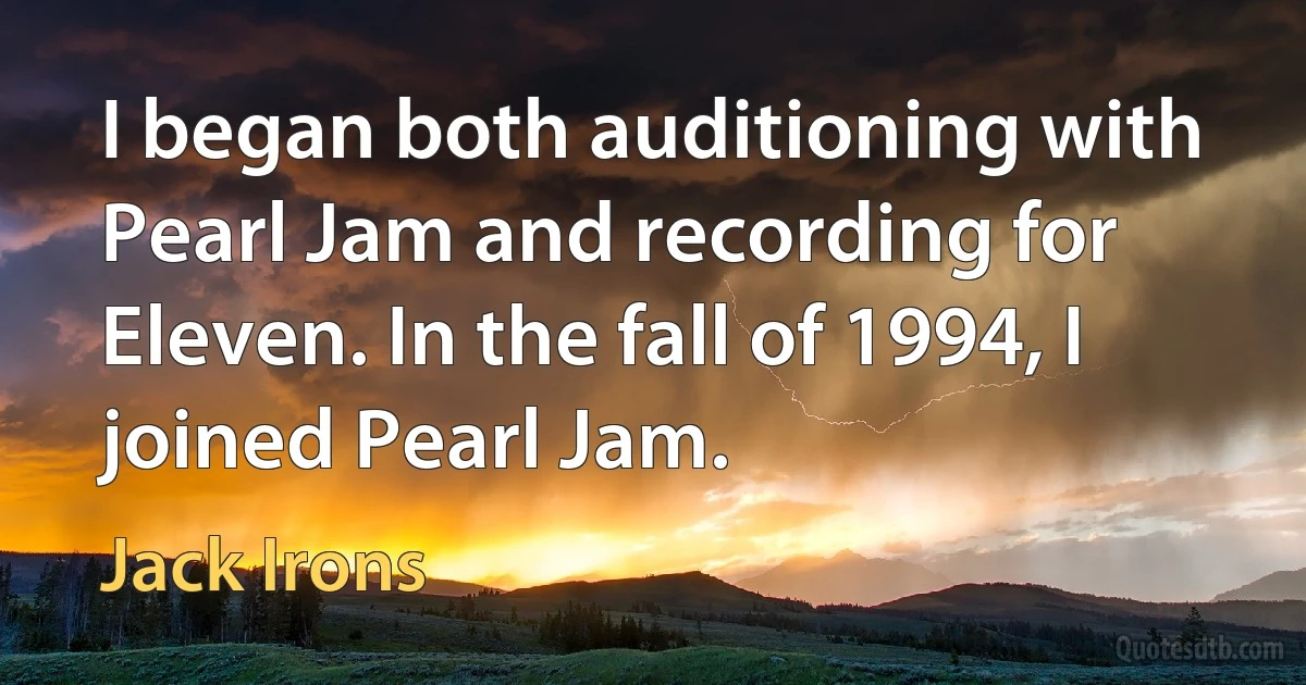 I began both auditioning with Pearl Jam and recording for Eleven. In the fall of 1994, I joined Pearl Jam. (Jack Irons)