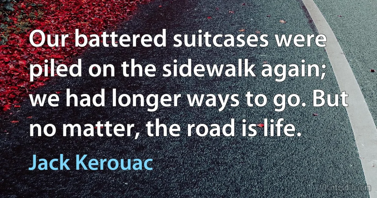 Our battered suitcases were piled on the sidewalk again; we had longer ways to go. But no matter, the road is life. (Jack Kerouac)