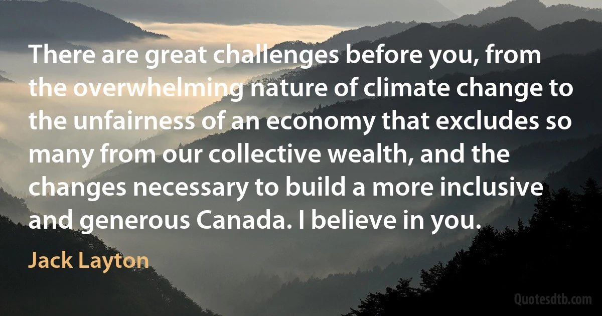 There are great challenges before you, from the overwhelming nature of climate change to the unfairness of an economy that excludes so many from our collective wealth, and the changes necessary to build a more inclusive and generous Canada. I believe in you. (Jack Layton)