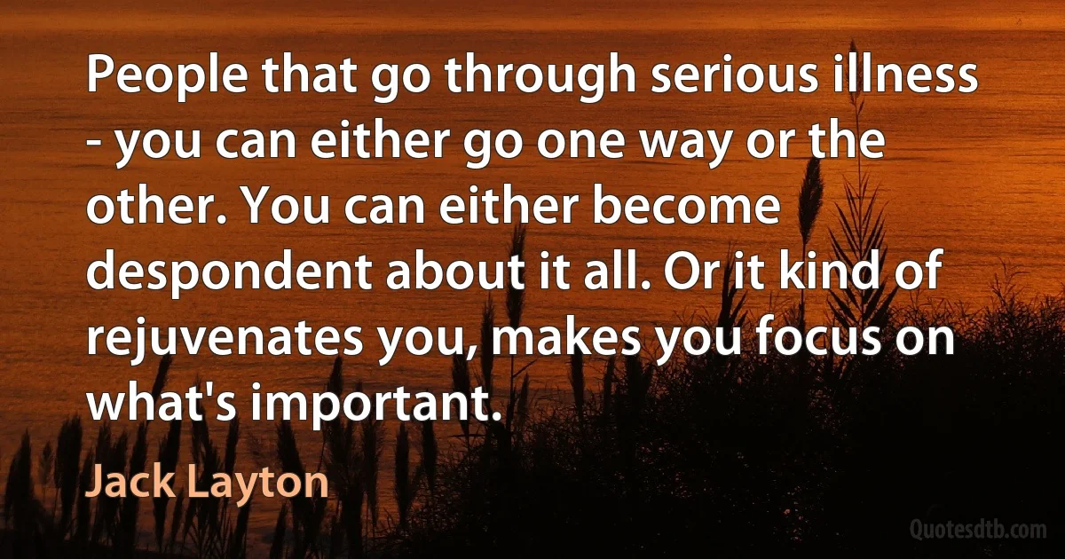 People that go through serious illness - you can either go one way or the other. You can either become despondent about it all. Or it kind of rejuvenates you, makes you focus on what's important. (Jack Layton)