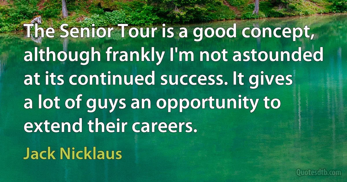 The Senior Tour is a good concept, although frankly I'm not astounded at its continued success. It gives a lot of guys an opportunity to extend their careers. (Jack Nicklaus)