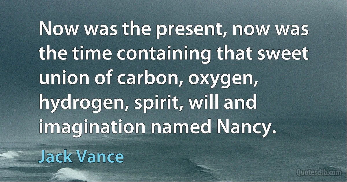 Now was the present, now was the time containing that sweet union of carbon, oxygen, hydrogen, spirit, will and imagination named Nancy. (Jack Vance)