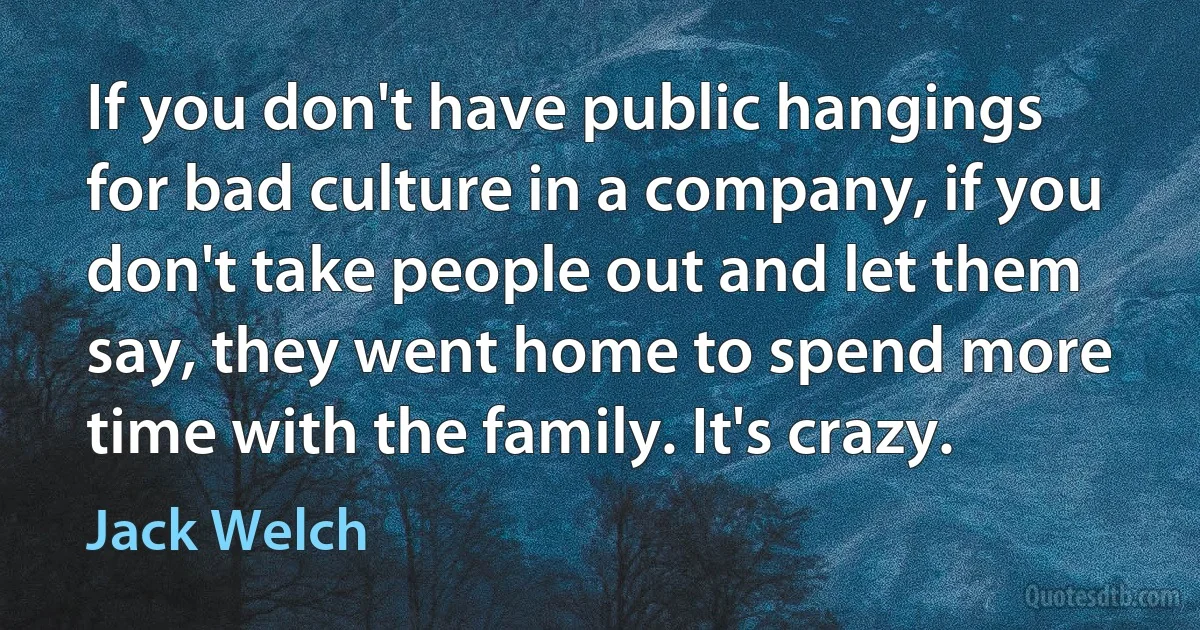 If you don't have public hangings for bad culture in a company, if you don't take people out and let them say, they went home to spend more time with the family. It's crazy. (Jack Welch)