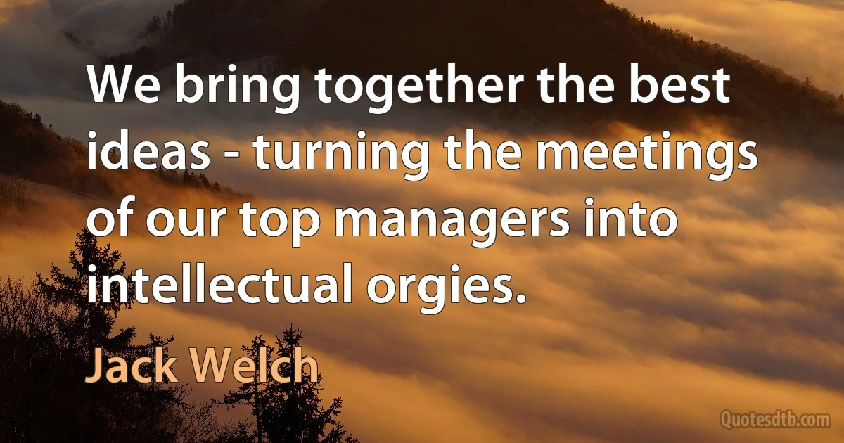 We bring together the best ideas - turning the meetings of our top managers into intellectual orgies. (Jack Welch)