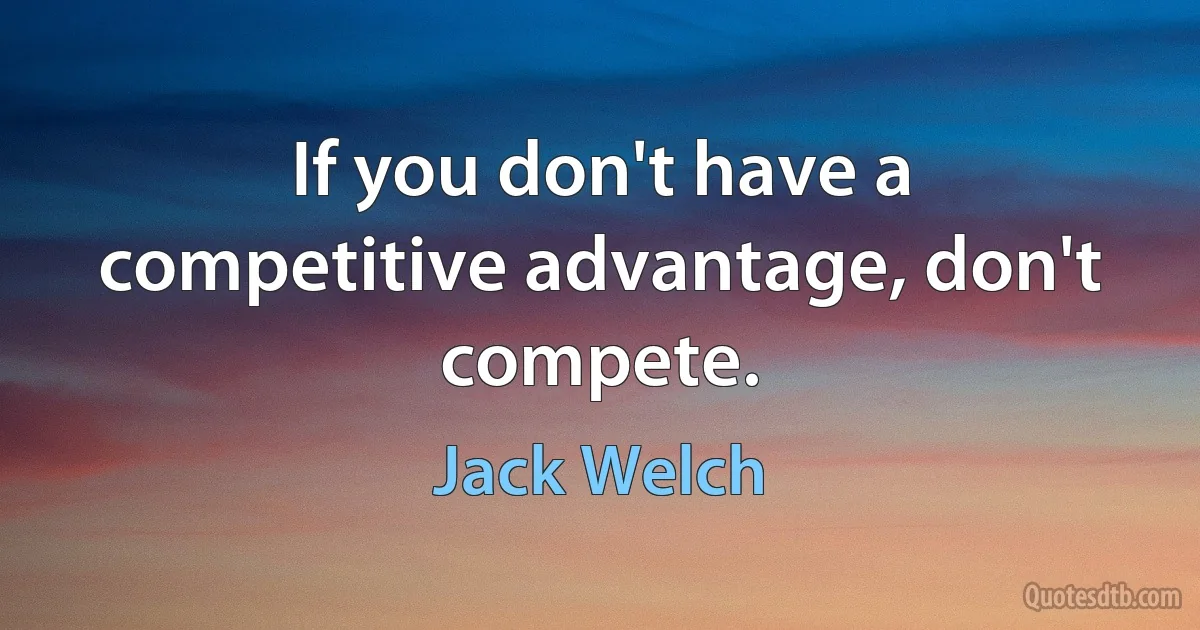 If you don't have a competitive advantage, don't compete. (Jack Welch)