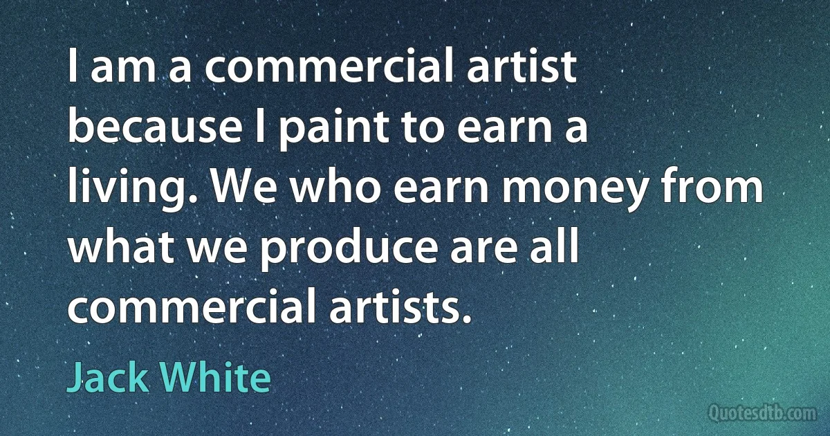 I am a commercial artist because I paint to earn a living. We who earn money from what we produce are all commercial artists. (Jack White)