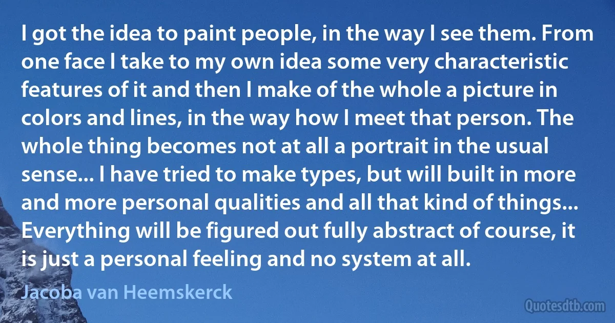 I got the idea to paint people, in the way I see them. From one face I take to my own idea some very characteristic features of it and then I make of the whole a picture in colors and lines, in the way how I meet that person. The whole thing becomes not at all a portrait in the usual sense... I have tried to make types, but will built in more and more personal qualities and all that kind of things... Everything will be figured out fully abstract of course, it is just a personal feeling and no system at all. (Jacoba van Heemskerck)