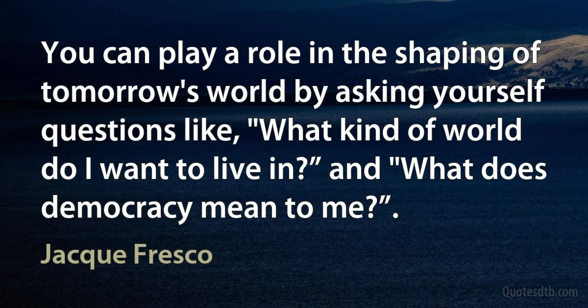 You can play a role in the shaping of tomorrow's world by asking yourself questions like, "What kind of world do I want to live in?” and "What does democracy mean to me?”. (Jacque Fresco)