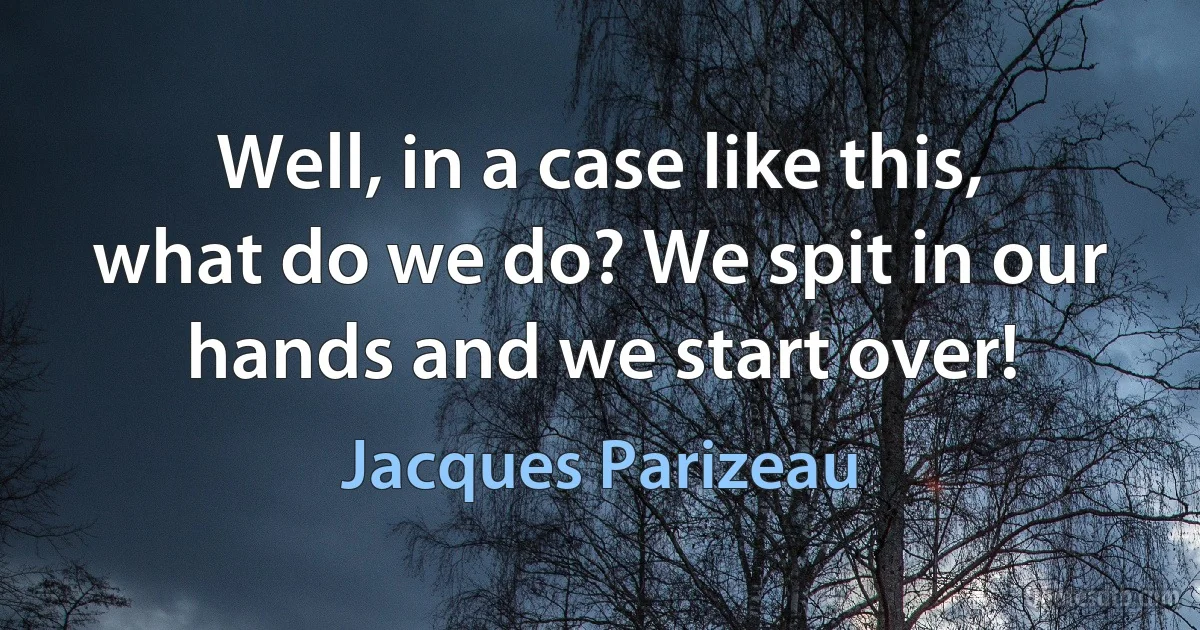 Well, in a case like this, what do we do? We spit in our hands and we start over! (Jacques Parizeau)