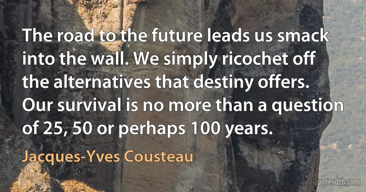 The road to the future leads us smack into the wall. We simply ricochet off the alternatives that destiny offers. Our survival is no more than a question of 25, 50 or perhaps 100 years. (Jacques-Yves Cousteau)