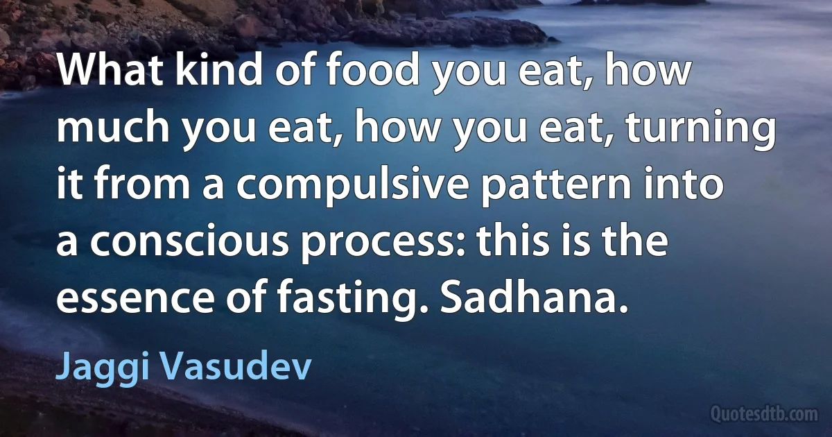 What kind of food you eat, how much you eat, how you eat, turning it from a compulsive pattern into a conscious process: this is the essence of fasting. Sadhana. (Jaggi Vasudev)