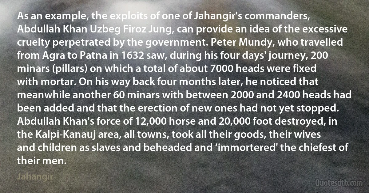 As an example, the exploits of one of Jahangir's commanders, Abdullah Khan Uzbeg Firoz Jung, can provide an idea of the excessive cruelty perpetrated by the government. Peter Mundy, who travelled from Agra to Patna in 1632 saw, during his four days' journey, 200 minars (pillars) on which a total of about 7000 heads were fixed with mortar. On his way back four months later, he noticed that meanwhile another 60 minars with between 2000 and 2400 heads had been added and that the erection of new ones had not yet stopped. Abdullah Khan's force of 12,000 horse and 20,000 foot destroyed, in the Kalpi-Kanauj area, all towns, took all their goods, their wives and children as slaves and beheaded and ‘immortered' the chiefest of their men. (Jahangir)