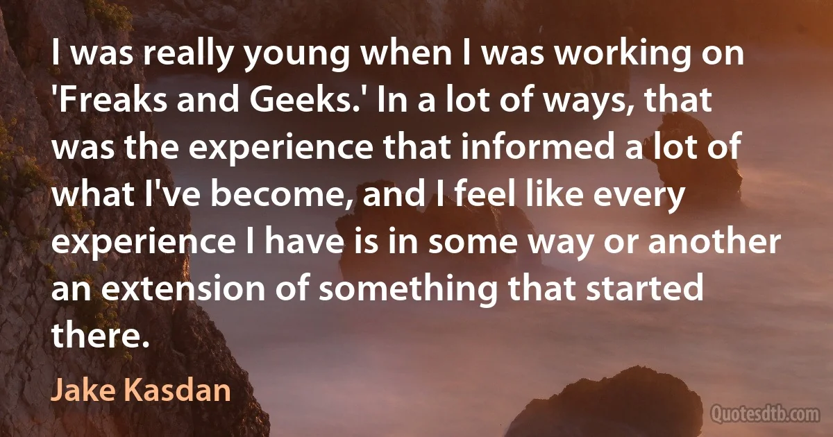 I was really young when I was working on 'Freaks and Geeks.' In a lot of ways, that was the experience that informed a lot of what I've become, and I feel like every experience I have is in some way or another an extension of something that started there. (Jake Kasdan)