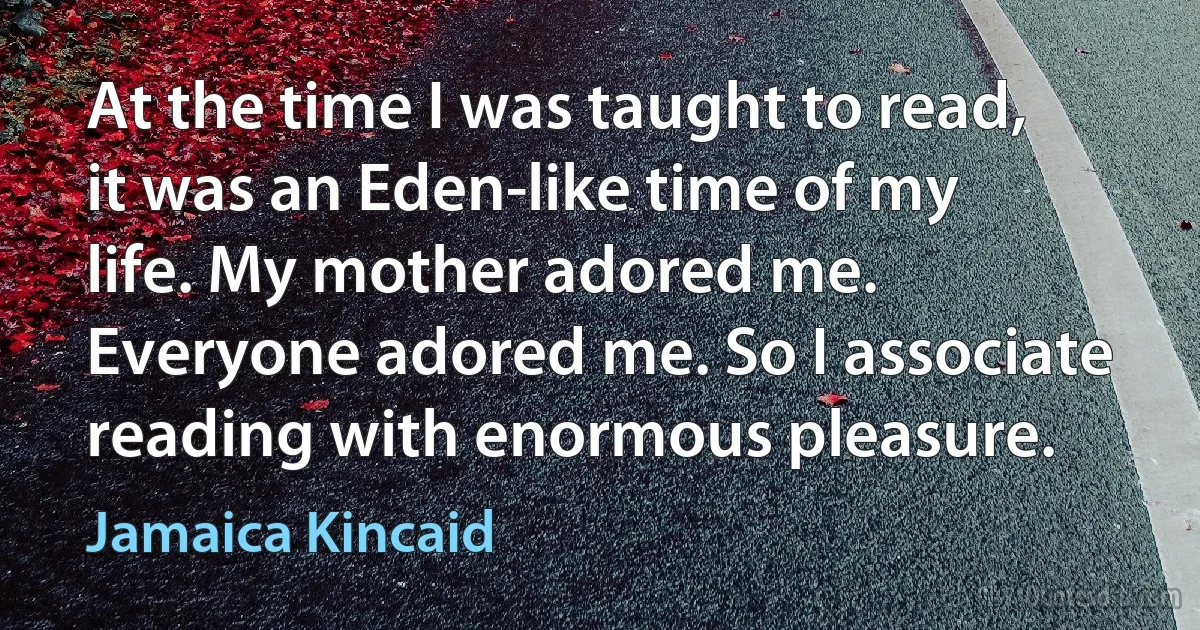 At the time I was taught to read, it was an Eden-like time of my life. My mother adored me. Everyone adored me. So I associate reading with enormous pleasure. (Jamaica Kincaid)