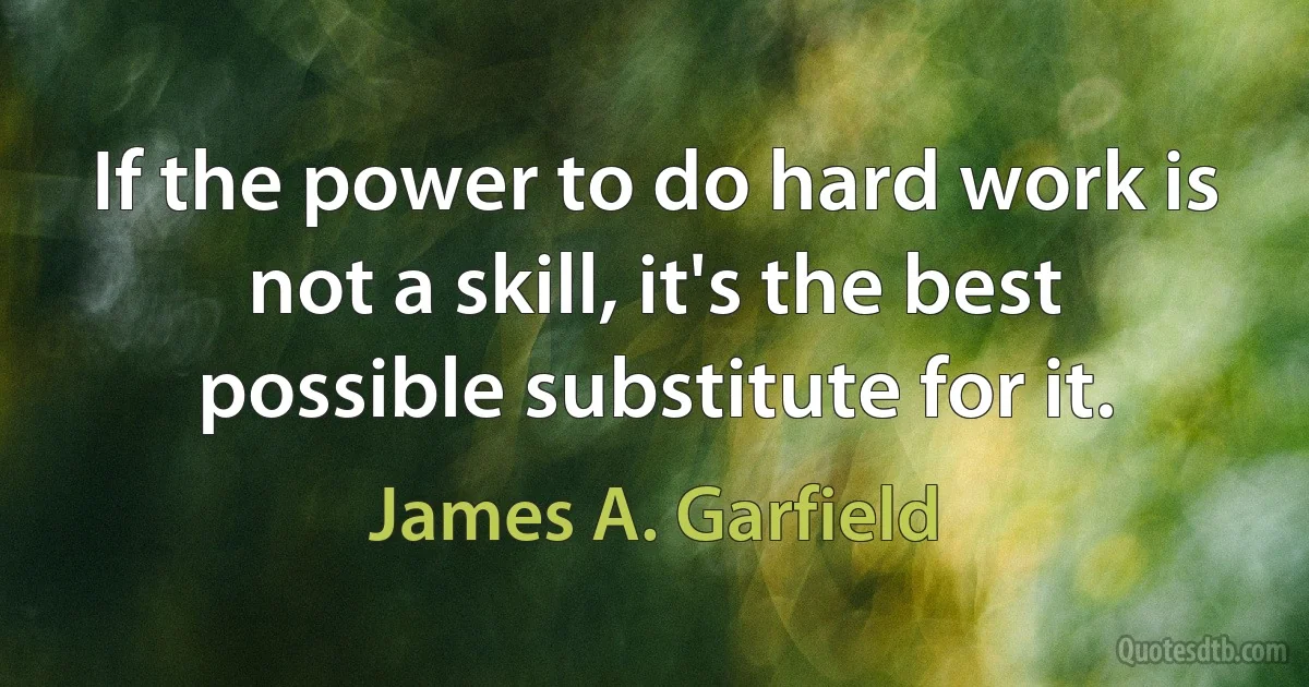 If the power to do hard work is not a skill, it's the best possible substitute for it. (James A. Garfield)