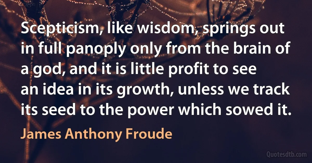 Scepticism, like wisdom, springs out in full panoply only from the brain of a god, and it is little profit to see an idea in its growth, unless we track its seed to the power which sowed it. (James Anthony Froude)