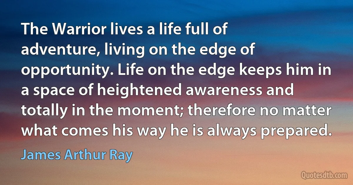 The Warrior lives a life full of adventure, living on the edge of opportunity. Life on the edge keeps him in a space of heightened awareness and totally in the moment; therefore no matter what comes his way he is always prepared. (James Arthur Ray)