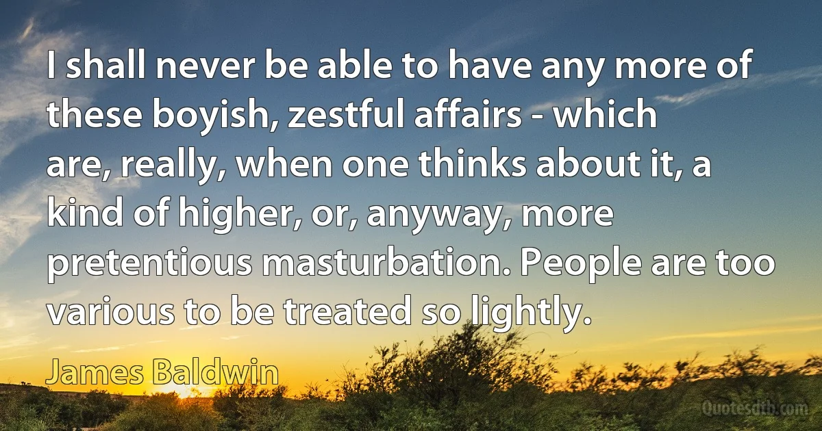 I shall never be able to have any more of these boyish, zestful affairs - which are, really, when one thinks about it, a kind of higher, or, anyway, more pretentious masturbation. People are too various to be treated so lightly. (James Baldwin)