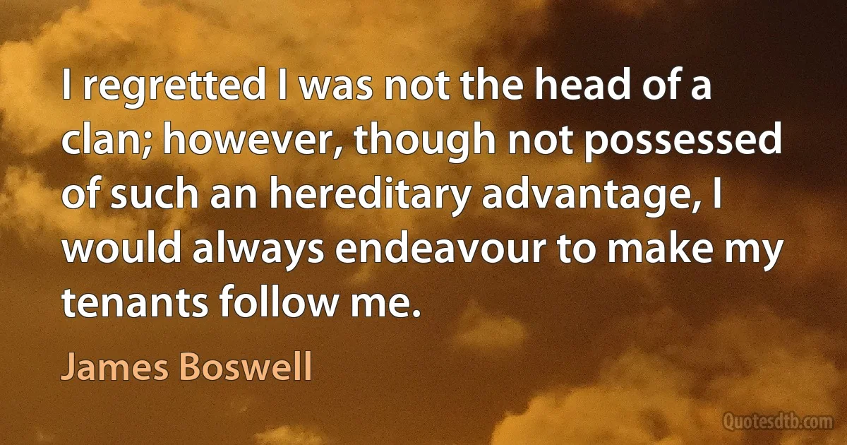 I regretted I was not the head of a clan; however, though not possessed of such an hereditary advantage, I would always endeavour to make my tenants follow me. (James Boswell)