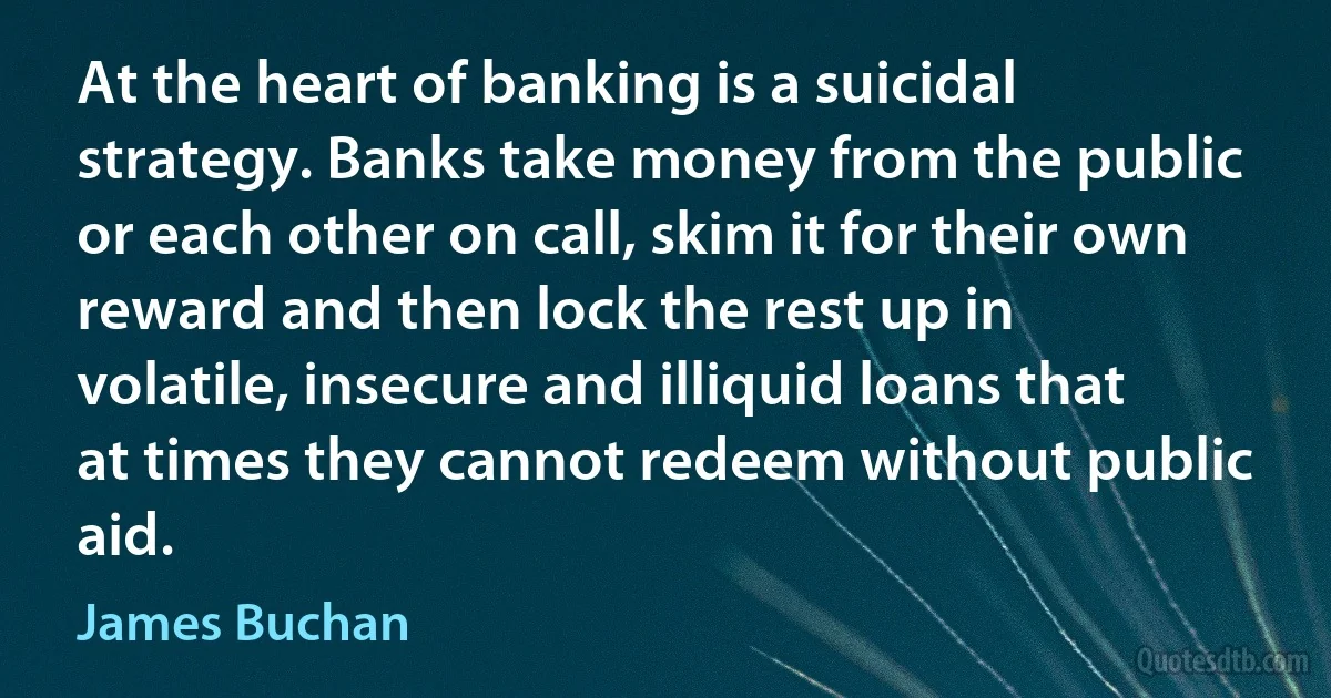 At the heart of banking is a suicidal strategy. Banks take money from the public or each other on call, skim it for their own reward and then lock the rest up in volatile, insecure and illiquid loans that at times they cannot redeem without public aid. (James Buchan)