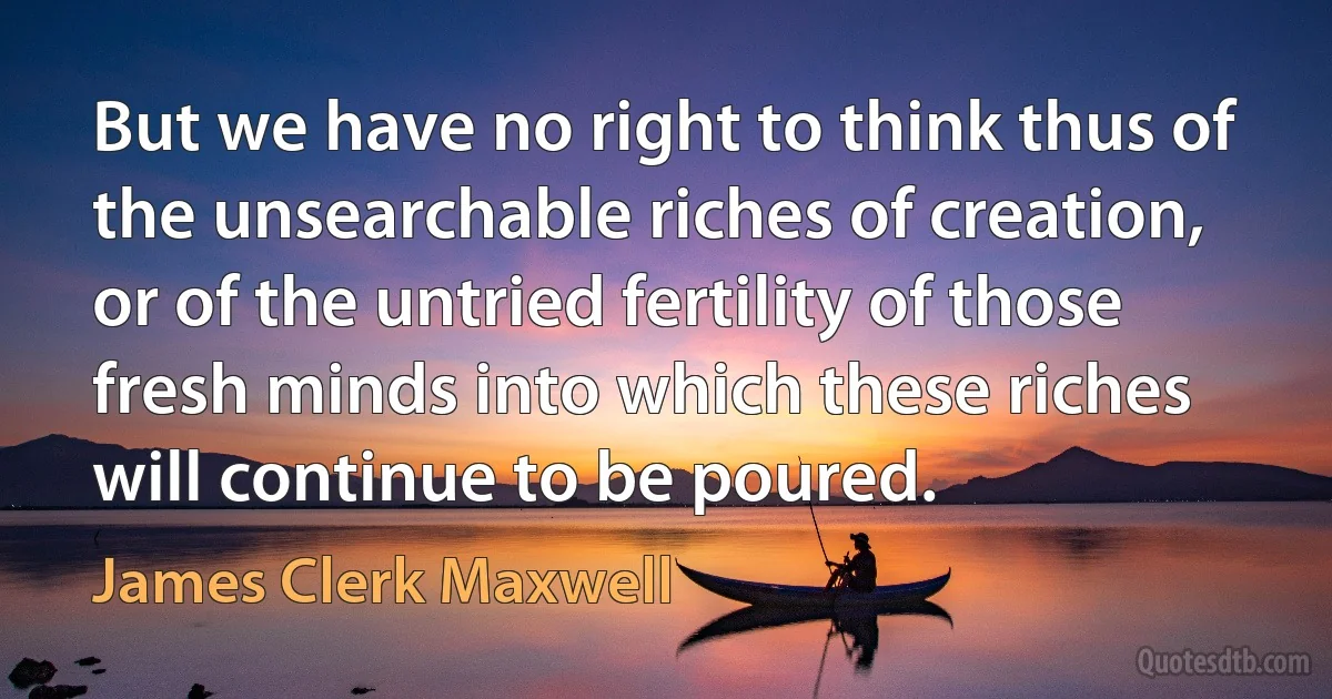 But we have no right to think thus of the unsearchable riches of creation, or of the untried fertility of those fresh minds into which these riches will continue to be poured. (James Clerk Maxwell)