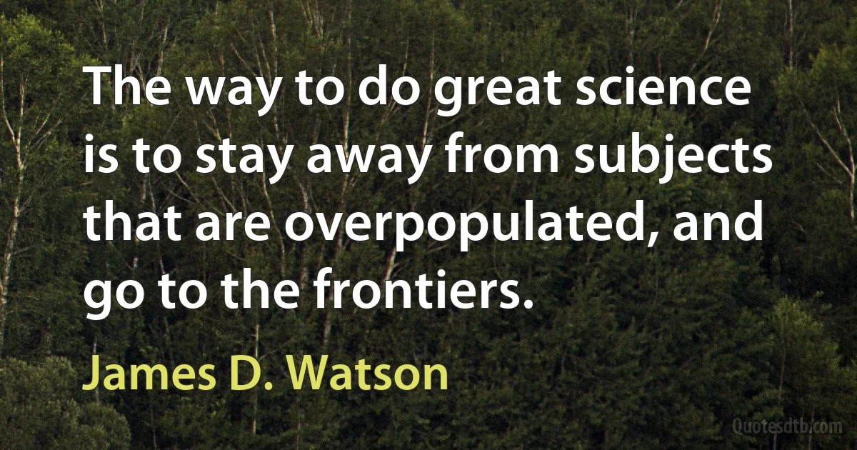 The way to do great science is to stay away from subjects that are overpopulated, and go to the frontiers. (James D. Watson)