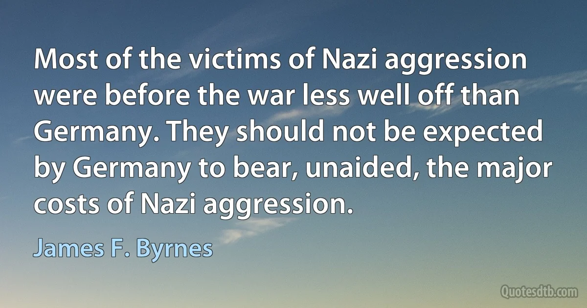 Most of the victims of Nazi aggression were before the war less well off than Germany. They should not be expected by Germany to bear, unaided, the major costs of Nazi aggression. (James F. Byrnes)