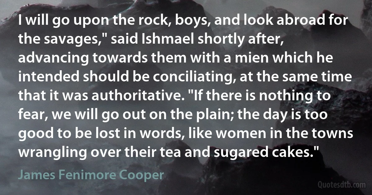 I will go upon the rock, boys, and look abroad for the savages," said Ishmael shortly after, advancing towards them with a mien which he intended should be conciliating, at the same time that it was authoritative. "If there is nothing to fear, we will go out on the plain; the day is too good to be lost in words, like women in the towns wrangling over their tea and sugared cakes." (James Fenimore Cooper)