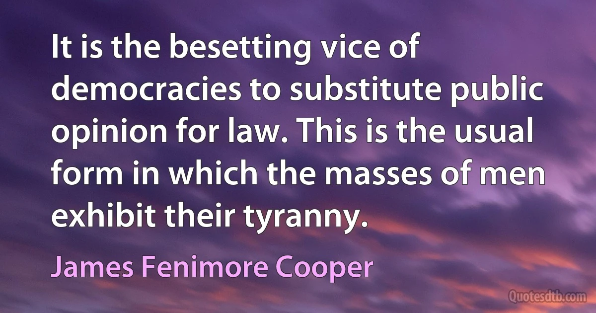 It is the besetting vice of democracies to substitute public opinion for law. This is the usual form in which the masses of men exhibit their tyranny. (James Fenimore Cooper)