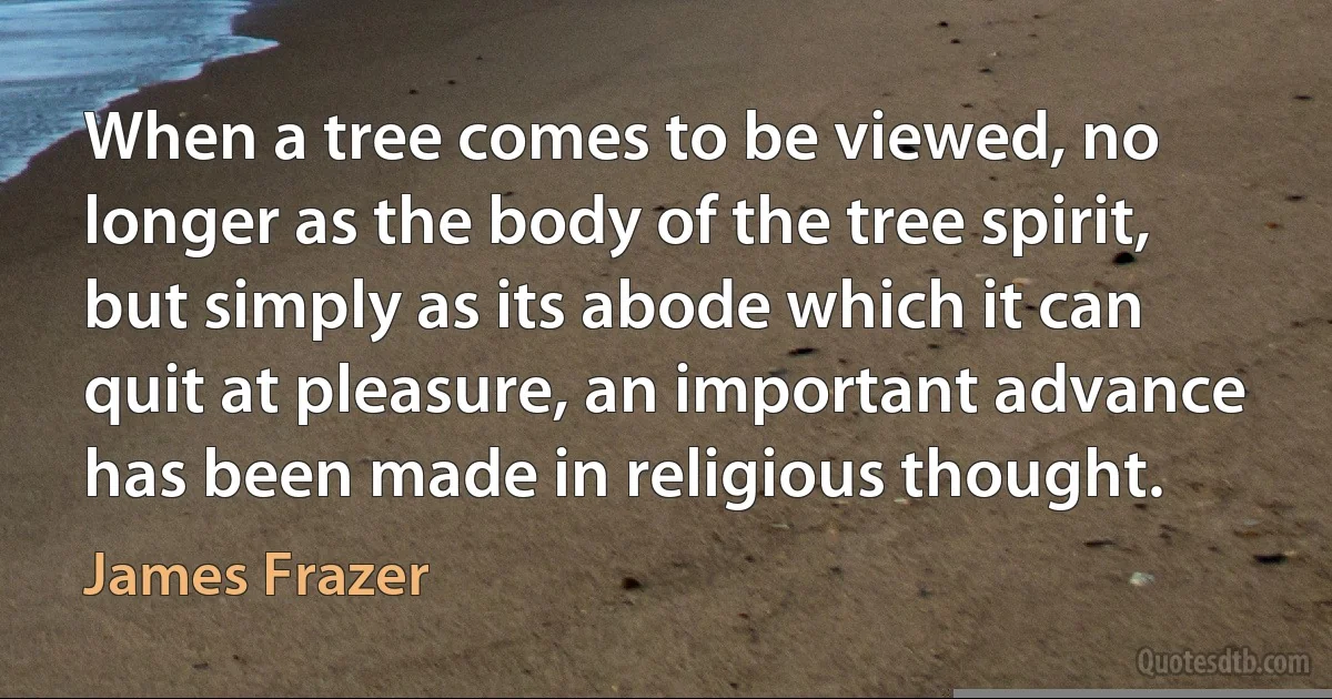 When a tree comes to be viewed, no longer as the body of the tree spirit, but simply as its abode which it can quit at pleasure, an important advance has been made in religious thought. (James Frazer)