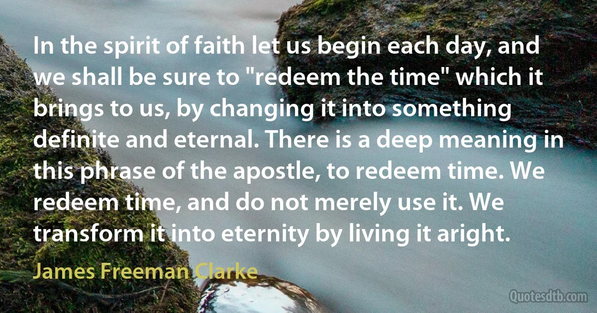 In the spirit of faith let us begin each day, and we shall be sure to "redeem the time" which it brings to us, by changing it into something definite and eternal. There is a deep meaning in this phrase of the apostle, to redeem time. We redeem time, and do not merely use it. We transform it into eternity by living it aright. (James Freeman Clarke)