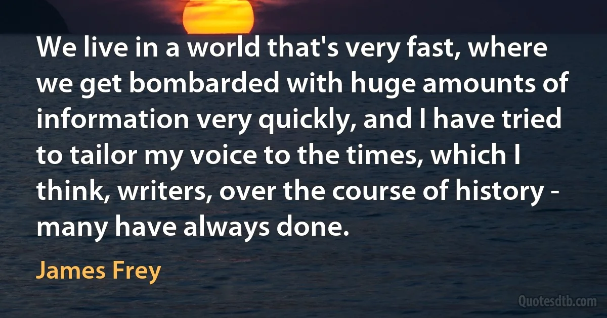 We live in a world that's very fast, where we get bombarded with huge amounts of information very quickly, and I have tried to tailor my voice to the times, which I think, writers, over the course of history - many have always done. (James Frey)