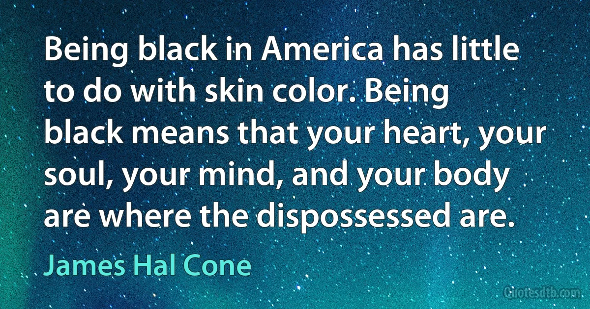 Being black in America has little to do with skin color. Being black means that your heart, your soul, your mind, and your body are where the dispossessed are. (James Hal Cone)