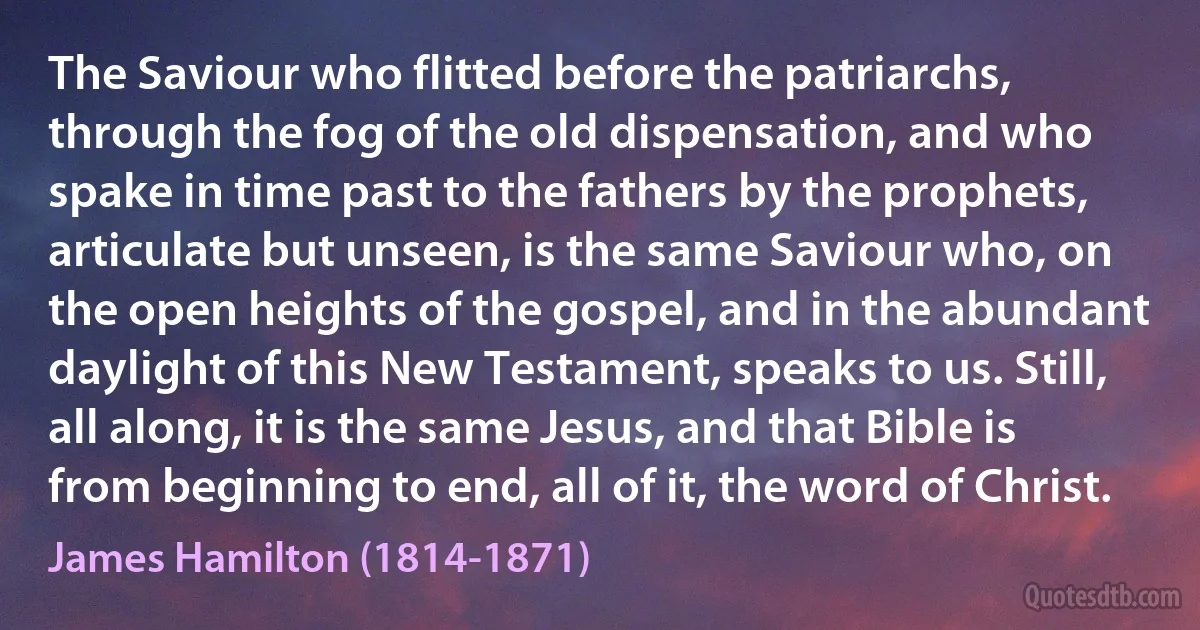 The Saviour who flitted before the patriarchs, through the fog of the old dispensation, and who spake in time past to the fathers by the prophets, articulate but unseen, is the same Saviour who, on the open heights of the gospel, and in the abundant daylight of this New Testament, speaks to us. Still, all along, it is the same Jesus, and that Bible is from beginning to end, all of it, the word of Christ. (James Hamilton (1814-1871))