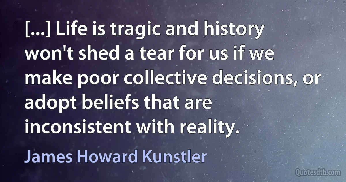 [...] Life is tragic and history won't shed a tear for us if we make poor collective decisions, or adopt beliefs that are inconsistent with reality. (James Howard Kunstler)