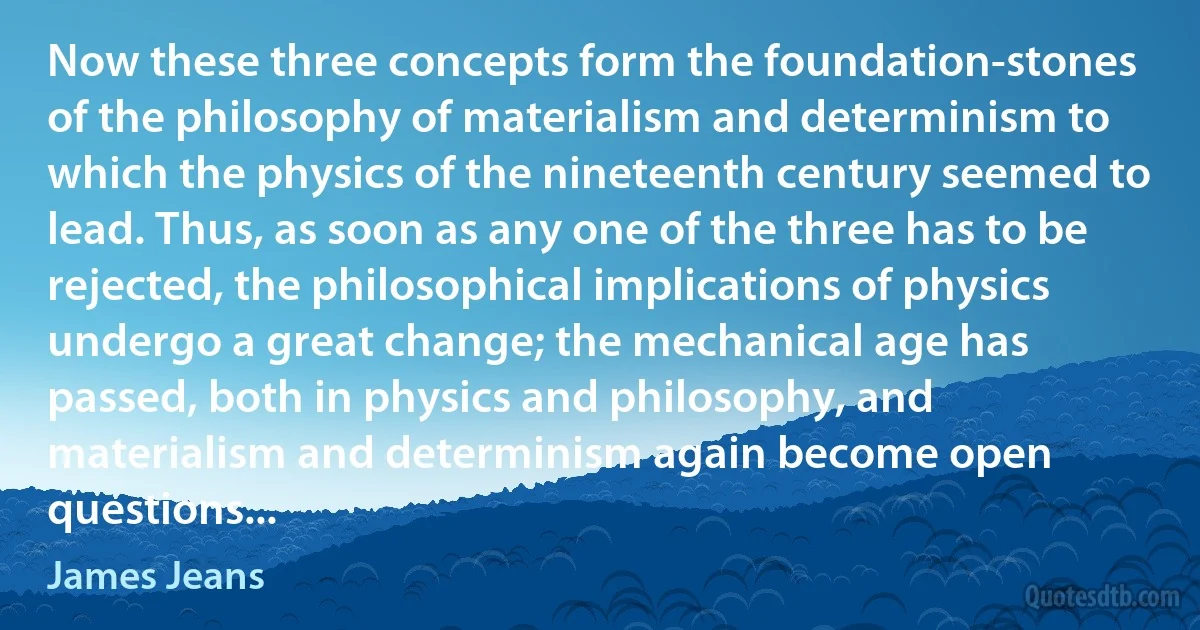 Now these three concepts form the foundation-stones of the philosophy of materialism and determinism to which the physics of the nineteenth century seemed to lead. Thus, as soon as any one of the three has to be rejected, the philosophical implications of physics undergo a great change; the mechanical age has passed, both in physics and philosophy, and materialism and determinism again become open questions... (James Jeans)