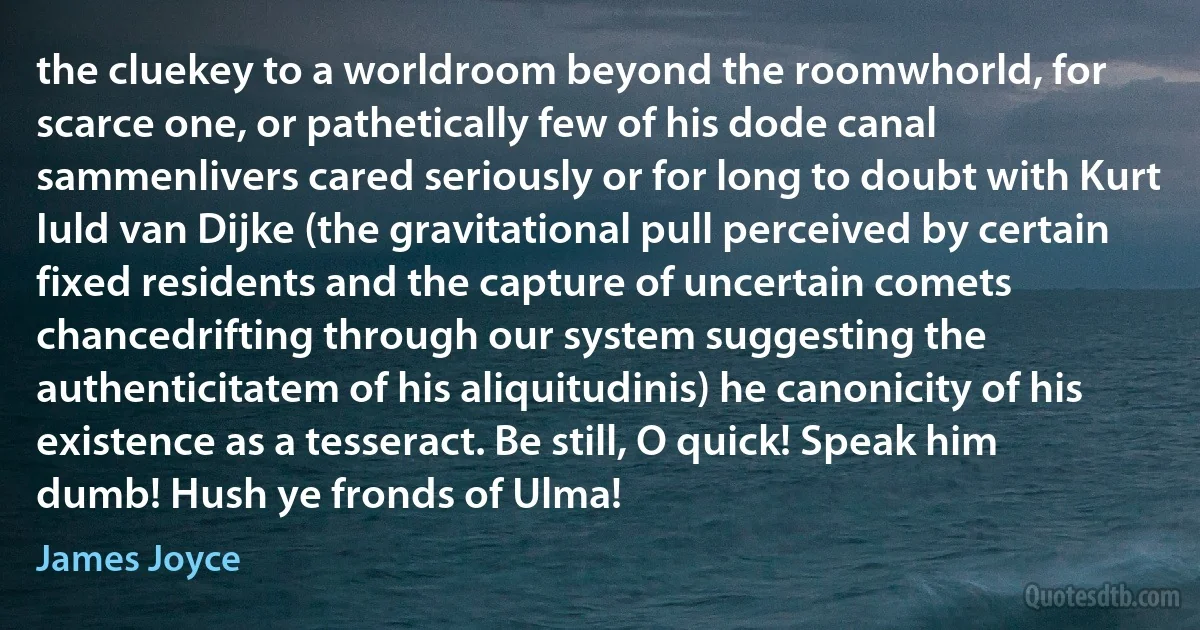 the cluekey to a worldroom beyond the roomwhorld, for scarce one, or pathetically few of his dode canal sammenlivers cared seriously or for long to doubt with Kurt Iuld van Dijke (the gravitational pull perceived by certain fixed residents and the capture of uncertain comets chancedrifting through our system suggesting the authenticitatem of his aliquitudinis) he canonicity of his existence as a tesseract. Be still, O quick! Speak him dumb! Hush ye fronds of Ulma! (James Joyce)