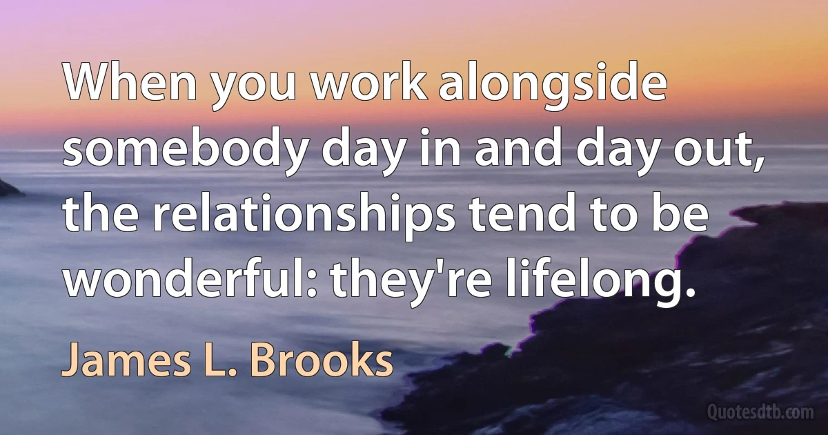 When you work alongside somebody day in and day out, the relationships tend to be wonderful: they're lifelong. (James L. Brooks)