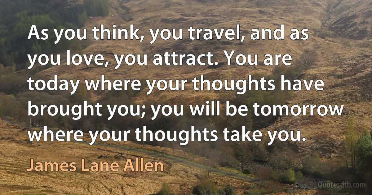 As you think, you travel, and as you love, you attract. You are today where your thoughts have brought you; you will be tomorrow where your thoughts take you. (James Lane Allen)