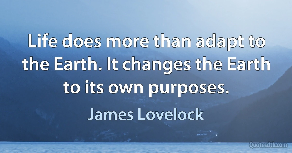 Life does more than adapt to the Earth. It changes the Earth to its own purposes. (James Lovelock)