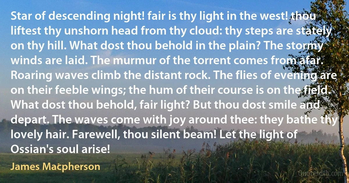 Star of descending night! fair is thy light in the west! thou liftest thy unshorn head from thy cloud: thy steps are stately on thy hill. What dost thou behold in the plain? The stormy winds are laid. The murmur of the torrent comes from afar. Roaring waves climb the distant rock. The flies of evening are on their feeble wings; the hum of their course is on the field. What dost thou behold, fair light? But thou dost smile and depart. The waves come with joy around thee: they bathe thy lovely hair. Farewell, thou silent beam! Let the light of Ossian's soul arise! (James Macpherson)