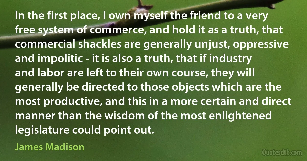 In the first place, I own myself the friend to a very free system of commerce, and hold it as a truth, that commercial shackles are generally unjust, oppressive and impolitic - it is also a truth, that if industry and labor are left to their own course, they will generally be directed to those objects which are the most productive, and this in a more certain and direct manner than the wisdom of the most enlightened legislature could point out. (James Madison)