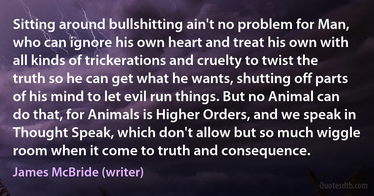 Sitting around bullshitting ain't no problem for Man, who can ignore his own heart and treat his own with all kinds of trickerations and cruelty to twist the truth so he can get what he wants, shutting off parts of his mind to let evil run things. But no Animal can do that, for Animals is Higher Orders, and we speak in Thought Speak, which don't allow but so much wiggle room when it come to truth and consequence. (James McBride (writer))