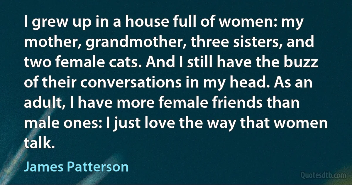 I grew up in a house full of women: my mother, grandmother, three sisters, and two female cats. And I still have the buzz of their conversations in my head. As an adult, I have more female friends than male ones: I just love the way that women talk. (James Patterson)